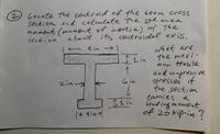 **Problem 2:**

*Task:*

Locate the centroid of the beam cross section and calculate the second area moment (moment of inertia) of the section about its centroidal axis.

*Diagram:*

- An I-beam is depicted.
- **Dimensions:**
  - Top flange width: 9 inches
  - Top flange thickness: 1 inch
  - Web thickness: 1 inch
  - Web height: 6 inches
  - Bottom flange width: 4 inches
  - Bottom flange thickness: 1 inch

*Question:*

What are the maximum tensile and compressive stresses if the section carries a bending moment of 20 kip·in?