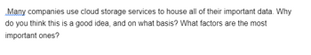 Many companies use cloud storage services to house all of their important data. Why
do you think this is a good idea, and on what basis? What factors are the most
important ones?