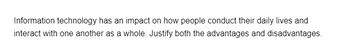 Information technology has an impact on how people conduct their daily lives and
interact with one another as a whole. Justify both the advantages and disadvantages.