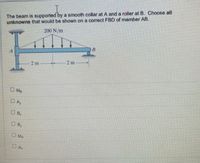 The beam is supported by a smooth collar at A and a roller at B. Choose all
unknowns that would be shown on a correct FBD of member AB.
200 N/m
2 m
2 m
O Me
DA
B
OB,
O MA
OA
