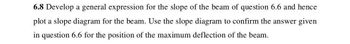 6.8 Develop a general expression for the slope of the beam of question 6.6 and hence
plot a slope diagram for the beam. Use the slope diagram to confirm the answer given
in question 6.6 for the position of the maximum deflection of the beam.