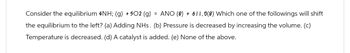 Consider the equilibrium 4NH; (g) +502 (g) = ANO (8) + 611.0(8) Which one of the followings will shift
the equilibrium to the left? (a) Adding NHs. (b) Pressure is decreased by increasing the volume. (c)
Temperature is decreased. (d) A catalyst is added. (e) None of the above.