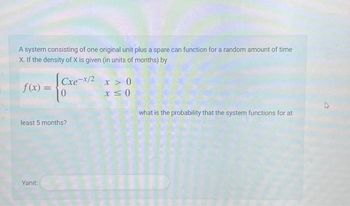 A system consisting of one original unit plus a spare can function for a random amount of time
X. If the density of X is given (in units of months) by
f(x) =
Cxe-x/2x>0
x ≤0
Yanıt:
0
least 5 months?
what is the probability that the system functions for at
12