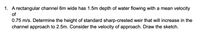 1. A rectangular channel 6m wide has 1.5m depth of water flowing with a mean velocity
of
0.75 m/s. Determine the height of standard sharp-crested weir that will increase in the
channel approach to 2.5m. Consider the velocity of approach. Draw the sketch.
