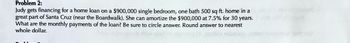 Problem 2:
Judy gets financing for a home loan on a $900,000 single bedroom, one bath 500 sq ft. home in a
great part of Santa Cruz (near the Boardwalk). She can amortize the $900,000 at 7.5% for 30 years.
What are the monthly payments of the loan? Be sure to circle answer. Round answer to nearest
whole dollar.