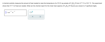 11
A chemist carefully measures the amount of heat needed to raise the temperature of a 511.0 mg sample of C4H₁₁N from 4.7 °C to 18.2 °C. The experiment
shows that 17.7 J of heat are needed. What can the chemist report for the molar heat capacity of C4H₁₁N? Round your answer to 3 significant digits.
-1
− 1
☐ J. mol
· K
☐ x10
☑