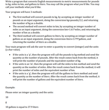 **Program for Converting English Measurements to Metric Measurements**

This program is designed to convert English measurements to metric measurements for pounds to kilograms, miles to kilometers, and gallons to liters. You can name the program and its methods as you like.

### Program Structure

Your program will include three main methods:

1. **Pounds to Kilograms Method:**
   - Accepts an integer number of pounds as input.
   - Converts pounds to kilograms using the formula: \( \text{kg} = \frac{\text{pounds}}{2.2} \).
   - Returns the result as a double representing the number of kilograms.

2. **Miles to Kilometers Method:**
   - Accepts an integer number of miles as input.
   - Converts miles to kilometers using the formula: \( \text{km} = 1.61 \times \text{miles} \).
   - Returns the result as a double representing the number of kilometers.

3. **Gallons to Liters Method:**
   - Accepts an integer number of gallons as input.
   - Converts gallons to liters using the formula: \( \text{liters} = 3.79 \times \text{gallons} \).
   - Returns the result as a double representing the number of liters.

### Main Program Functionality

The main program prompts the user to enter an integer quantity and specify the units (as a char value):

- If the input unit is 'p', the program calls the "pounds to kg" method to convert the input, then displays the number of pounds and the equivalent kilograms.
- If the input unit is 'm', the program calls the "miles to km" method to convert the input, then displays the number of miles and the equivalent kilometers.
- If the input unit is 'g', the program calls the "gallons to liters" method to convert the input, then displays the number of gallons and the equivalent liters.

### Example

```
Please enter an integer quantity and the units:
10
g
```

Output:
```
10 gallons is equal to 37.9 liters
```