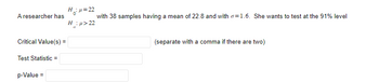 **Hypothesis Testing: Example Problem**

**Scenario:**

A researcher is testing the following hypotheses:

- Null Hypothesis (\(H_0\)): \(\mu = 22\)
- Alternative Hypothesis (\(H_a\)): \(\mu > 22\)

She has a sample size of 38 with a sample mean of 22.8 and a population standard deviation (\(\sigma\)) of 1.6. The significance level for the test is set at 91%.

**Required Information:**

- **Critical Value(s):** (Separate multiple values with a comma)
  
- **Test Statistic:**
  
- **p-Value:**
  
The researcher wants to determine if there is enough evidence to support the claim that the true population mean is greater than 22 at the 91% confidence level.