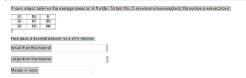 ### Understanding Confidence Intervals: Street Width Measurement

A town mayor believes the average street is 14 feet wide. To test this, 9 streets are measured and the numbers are recorded as follows:

```
11  10   9
14  11  12
10  13  14
```

#### Task: Confidence Interval Calculation

Your task is to find each 2-decimal answer for a 93% confidence interval.

- **Small # on the interval:**
  - Enter the lower bound of the 93% confidence interval.

- **Large # on the interval:**
  - Enter the upper bound of the 93% confidence interval.

- **Margin of error:**
  - Calculate the margin of error for the interval.

This exercise will help you understand how to calculate confidence intervals, which are used in statistical analysis to estimate the range of values that is likely to contain the true population parameter.