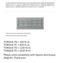 3. A shaft is composed of five segments; AB, BC, CD, DE, and EF is fastened to rigid supports and is being subjected by
Torques; Te at B, Tc at C, Tp at D, Te at E. Segment AB has a diameter of 25 mm, G = 200,000 MPa, Segment BC has a
diameter of 20 mm, G = 180,000 MPa, Segment CD has a diameter of 28 mm, G = 220,000 MPa, Segment DE has a
diameter of 32 mm, G = 280,000 MPa, Segment EF has a diameter of 15 mm, G = 140,000 MPa.
1.3m
0.7m
1.6 m
1.0 m
a) Determine the maximum shearing stress at EACH segment.
b) Determine the angle of rotation at EACH segment.
TORQUE TB = 330 N-m
TORQUE TC = 830 N-m
TORQUE TD = 1130 N-m
TORQUE TE = 1430 N-m
Please solve completely with figures and torque
diagram, Thank you!
