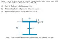 Figure 1 shows the cross-section of a heavily welded I-section steel column under axial
compression. The yield stress of the steel section is 300 MPa.
(a) Check the slenderness of the flanges and webs.
(b) Determine the effective and gross areas of the cross-section.
(c) Determine the design axial capacity of the cross-section.
380
E 10
425
-8
Figure 1. Cross-section of the rectangular hollow section steel column (Units: mm)
