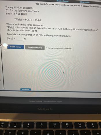 80
F3
The equilibrium constant,
Ke, for the following reaction is
4.04 x 10-4 at 428 K.
PC15 (9) PC13 (9) + Cl2 (g)
When a sufficiently large sample of
PC1, (g) is introduced into an evacuated vessel at 428 K, the equilibrium concentration of
Cl₂ (g) is found to be 0.185 M.
Calculate the concentration of PC15 in the equilibrium mixture.
[PC15] =
Submit Answer
Q
F4
M
%
Show Hint
[Review Topics]
[References]
Use the References to access important values if needed for this ques
Retry Entire Group 9 more group attempts remaining
0
F5
Cengage Learning Cengage Technical Support
<
MacBook Air
C
F6
&
F7
DII
F8
DD
F9
F10.
I