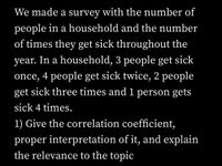 We made a survey with the number of
people in a household and the number
of times they get sick throughout the
year. In a household, 3 people get sick
once, 4 people get sick twice, 2 people
get sick three times and 1 person gets
sick 4 times.
1) Give the correlation coefficient,
proper interpretation of it, and explain
the relevance to the topic
