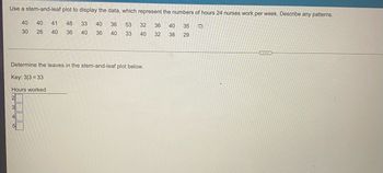 ### Utilizing a Stem-and-Leaf Plot for Data Representation

Stem-and-leaf plots are a method for organizing numerical data in order to visualize its distribution. In this example, we display the numbers of hours that 24 nurses work per week. The task at hand is to observe and describe any patterns within the data.

**Data Set:**
```
40, 40, 41, 48, 33, 40, 36, 53, 32, 36, 
30, 26, 40, 36, 40, 36, 40, 35, 33, 40, 
32, 38, 29
```

**Instructions:**
The stem represents the leading digit(s), while the leaf represents the last digit of each number. For example, if the number is 33, the stem is 3 and the leaf is 3.

### Detailed Stem-and-Leaf Plot:

**Key:** 3 | 3 = 33

| Hours Worked (Stem) | Leaves                             |
|---------------------|------------------------------------|
| 2                   | 6, 9                               |
| 3                   | 0, 0, 2, 2, 3, 3, 5, 6, 6, 6, 8    |
| 4                   | 0, 0, 0, 0, 0, 0, 0, 1, 6, 8       |
| 5                   | 3                                  |

### Analysis:
- The highest frequency of hours worked appears in the range of the 30s, with 11 occurrences.
- The 40-hour work week is also highly common, represented by 8 occurrences within the 40s range.
- There are only 2 occurrences within the 20s and 1 in the 50s.

The stem-and-leaf plot effectively shows that the majority of the nurses work between 30 to 40 hours a week, with 40 and 36 hours being the most common individual numbers. This visualization helps in easily understanding the distribution and identifying patterns in the work hours of nurses.