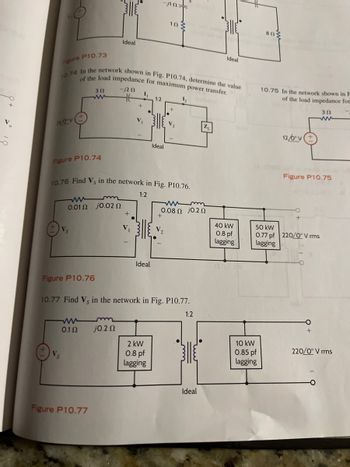 **Figure P10.73** and **Figure P10.75**: These figures are not visible in the current image.

**Figure P10.74**:
- **Problem Statement 10.74**: Determine the value of the load impedance for maximum power transfer in the network shown.
- **Diagram Description**: 
  - A circuit with a voltage source \(10 \angle 0^\circ \, V\) and a series resistance of 3 \(\Omega\).
  - The circuit includes an inductor of \(-j2 \, \Omega\) and two coupled inductors in an ideal transformer configuration labeled as 1:2.
  - Voltages \(V_1\) and \(V_2\) are indicated across the inductors.
  - The diagram includes a load impedance \(Z_L\).

**Figure P10.76**:
- **Problem Statement 10.76**: Find \(V_s\) in the network shown.
- **Diagram Description**: 
  - A network with a resistive and inductive element \(0.1 \, \Omega + j0.02 \, \Omega\) connected in series.
  - An ideal transformer with a ratio of 1:2 is present.
  - Two loads are connected in parallel after the transformer:
    - A load with \(0.08 \, \Omega + j0.2 \, \Omega\).
    - A complex power load of \(40\, \text{kW} \, 0.8 \, \text{pf lagging}\).
  - Another complex power load of \(50\, \text{kW} \, 0.77 \, \text{pf lagging}\) connected to the 220 \(\angle 0^\circ\) V rms source.

**Figure P10.77**:
- **Problem Statement 10.77**: Find \(V_s\) in the network shown.
- **Diagram Description**: 
  - A circuit with a source voltage \(V_s\) and a series resistor of \(0.1 \, \Omega\).
  - An inductor with reactance \(j0.2 \, \Omega\) follows.
  - An ideal transformer with a ratio of 1:2 is included.
  - Two loads placed in parallel on the secondary side of the transformer:
    - A \(2\, \text