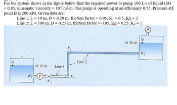 For the system shows in the figure below find the required power to pump 100 L/s of liquid (SG
= 0.85, kinematic viscosity = 10-5 m²/s). The pump is operating at an efficiency 0.75. Pressure at |
point B is 200 kPa. Given data are:
Line 1: L =
Line 2: L =
10 m, D = 0.20 m, friction factor = 0.05, K₁ = 0.5, Kv=2
500 m, D = 0.25 m, friction factor = 0.05, Ke=0.25, K₂ = 1
el 10 m
K₁ P
K₁
Line 1
Ke
Ke
Line 2
el 20 m
B
K₂