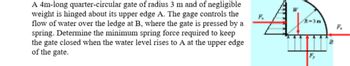 A 4m-long quarter-circular gate of radius 3 m and of negligible
weight is hinged about its upper edge A. The gage controls the
flow of water over the ledge at B, where the gate is pressed by a
spring. Determine the minimum spring force required to keep
the gate closed when the water level rises to A at the upper edge
of the gate.
Ap
B
F₁