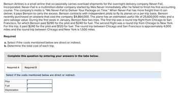 Benson Airlines is a small airline that occasionally carries overload shipments for the overnight delivery company Never-Fail,
Incorporated. Never-Fail is a multimillion-dollar company started by Wes Never immediately after he failed to finish his first accounting
course. The company's motto is "We Never-Fail to Deliver Your Package on Time." When Never-Fail has more freight than it can
deliver, it pays Benson to carry the excess. Benson contracts with independent pilots to fly its planes on a per-trip basis. Benson
recently purchased an airplane that cost the company $4,864,000. The plane has an estimated useful life of 25,600,000 miles and a
zero salvage value. During the first week in January, Benson flew two trips. The first trip was a round trip flight from Chicago to San
Francisco, for which Benson paid $290 for the pilot and $240 for fuel. The second flight was a round trip from Chicago to New York.
For this trip, it paid $240 for the pilot and $120 for fuel. The round trip between Chicago and San Francisco is approximately 4,000
miles and the round trip between Chicago and New York is 1,500 miles.
Required
a. Select if the costs mentioned below are direct or indirect.
b. Determine the total cost of each trip.
Complete this question by entering your answers in the tabs below.
Required A Required B
Select if the costs mentioned below are direct or indirect.
Pilot
Fuel
Depreciation