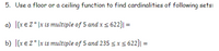 5. Use a floor or a ceiling function to find cardinalities of following sets:
a) [{x € Z*]x is multiple of 5 and x 5 622}| =
b) [{x € z* \x is multiple of 5 and 235 s x S 622}| =
%3D
