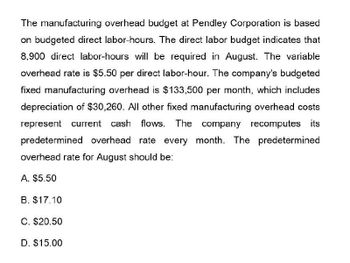 The manufacturing overhead budget at Pendley Corporation is based
on budgeted direct labor-hours. The direct labor budget indicates that
8,900 direct labor-hours will be required in August. The variable
overhead rate is $5.50 per direct labor-hour. The company's budgeted
fixed manufacturing overhead is $133,500 per month, which includes
depreciation of $30,260. All other fixed manufacturing overhead costs
represent current cash flows. The company recomputes its
predetermined overhead rate every month. The predetermined
overhead rate for August should be:
A. $5.50
B. $17.10
C. $20.50
D. $15.00