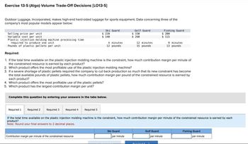 Exercise 13-5 (Algo) Volume Trade-Off Decisions [LO13-5]
Outdoor Luggage, Incorporated, makes high-end hard-sided luggage for sports equipment. Data concerning three of the
company's most popular models appear below:
Ski Guard
Golf Guard
Fishing Guard
Selling price per unit
$ 220
Variable cost per unit
$ 140
$ 330
$ 260
$ 200
$ 115
Plastic injection molding machine processing time
required to produce one unit
Pounds of plastic pellets per unit
4 minutes
12 pounds
12 minutes
15 pounds
9 minutes
13 pounds
Required:
1. If the total time available on the plastic injection molding machine is the constraint, how much contribution margin per minute of
the constrained resource is earned by each product?
2. Which product offers the most profitable use of the plastic injection molding machine?
3. If a severe shortage of plastic pellets required the company to cut back production so much that its new constraint has become
the total available pounds of plastic pellets, how much contribution margin per pound of the constrained resource is earned by
each product?
4. Which product offers the most profitable use of the plastic pellets?
5. Which product has the largest contribution margin per unit?
Complete this question by entering your answers in the tabs below.
Required 1 Required 2
Required 3 Required 4
Required 5
If the total time available on the plastic injection molding machine is the constraint, how much contribution margin per minute of the constrained resource is earned by each
product?
Note: Round your final answers to 2 decimal places.
Contribution margin per minute of the constrained resource
Ski Guard
Golf Guard
Fishing Guard
per minute
per minute
per minute