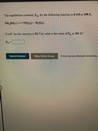 The equilibrium constant, K,, for the following reaction is 0.110 at 298 K.
NH,HS(s)NH3(g) + H,S(g)
If AH for this reaction is 92.7 kJ, what is the value of K, at 391 K?
K, =
Submit Answer
Retry Entire Group
6 more group attempts remalning
