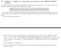 0.3 Problem 3 - Monkey at a typewriter (also known as the “ABRACADABRA"
problem)
A monkey is typing on a typewriter and generates a long string of random letters. For example, the first 14
characters might look like the monkey might type the string:
Position | 1 | 2 | 3 | 4 | 5 | 6 | 7 8 |9 10 | 11 | 12 | 13 | 14 || 14
Letter | B| C | D | B | A | B | R | A | C | A | D | A | B | R | A
We are interested in investigating how long it takes for interesting words to appear in the monkey's text. For
example, in the above example, the words “ABRACADABRA" fully appears in the text after 14 letters have been
typed.
We model this situation as follows:
1
Assume there are nbuttons possible buttons on the typewritter the monkey can press which are ordered
bo, b1,... bn-1. Any word can be represented by a finite sequence of integers. For example, if bo ="A", bị =
"B", b2 = "C" ,b3 ="D",...bıs = "R" then the word "ABRACADABRA" is the sequence 0, 1, 18, 1, 2,0, 3, 0, 1, 18, 0.
On a computer we represent this as a vector of length nword. Each element of the vector is an integer in
[0, word – 1])
Assume all buttons are equally likely.
• Assume the button pressed is independently at random, independent of all the other button presses that have
ever been pressed.
