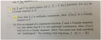 only if lim diameter an
3. Let X and Y be metric spaces. Let f: X →Y be a function. Let (a,) be
a Cauchy sequence in X.
(a) Prove that if ƒ is uniformly continuous, then (f(a;)) is a Cauchy
sequence in Y.
(b) Give an example of a continuous functionf and a Cauchy sequence
(a;) that shows that if f is not uniformly continuous, then (f(a))
need not be a Cauchy sequence. [Hint: You need not seek anything
very "pathological." Try working with functions f : (0, 1) – R.)
