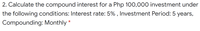 2. Calculate the compound interest for a Php 100,000 investment under
the following conditions: Interest rate: 5% , Investment Period: 5 years,
Compounding: Monthly
