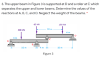 3. The upper beam in Figure 3 is supported at D and a roller at C which
separates the upper and lower beams. Determine the values of the
reactions at A, B, C, and D. Neglect the weight of the beams. *
60 kN
190 kN
400 kN
10 m
4 m
4 m
B,
10 m
10 m
Figure 3
