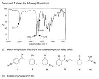 Compound D shows the following IR spectrum.
100
80
60
%T
40
3037
1650
1739
1678
4000
3000
2000
1500
1000
500
wavenumber, cm-1
(i) Match the spectrum with any of the suitable compounds listed below.
ОН
OH
-CEN
-CEN
NEC-
II
II
IV
V
VI
(ii)
Explain your answer in b(i).
20
