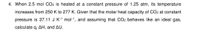 4. When 2.5 mol CO2 is heated at a constant pressure of 1.25 atm, its temperature
increases from 250 K to 277 K. Given that the molar heat capacity of CO2 at constant
pressure is 37.11 J K-1 mol-1, and assuming that CO2 behaves like an ideal gas,
calculate q, AH, and AU.
