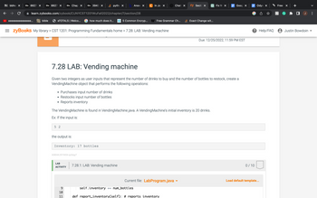 Bb bbho X Bb 8827 × Bb 8827 X Bb Chap X Bb 3943 ×
eeeeeeeeeeeeeee...
learn.zybooks.com/zybook/CUNYCST1201WuFall2022/chapter/7/section/28
bible
eTOTALS | Welco...
●
5 2
=zyBooks My library > CST 1201: Programming Fundamentals home > 7.28: LAB: Vending machine
Purchases input number of drinks
Restocks input number of bottles
Reports inventory
the output is:
Inventory: 17 bottles
428044.2919434.qx3zqy7
LAB
ACTIVITY
106
pytho x
how much does it...
7.28 LAB: Vending machine
Given two integers as user inputs that represent the number of drinks to buy and the number of bottles to restock, create a
Vending Machine object that performs the following operations:
9
10
PP
The Vending Machine is found in Vending Machine.java. A VendingMachine's initial inventory is 20 drinks.
Ex: If the input is:
Answ X
11
C In Jay X
7.28.1: LAB: Vending machine
5 Common Encryp... Free Grammar Ch...
Chat X
Current file: LabProgram.java
zy Secti X
self.inventory += num_bottles
def report_inventory(self): # reports inventory
Exact Change wit...
Fix W x
Goog X
Due: 12/25/2022, 11:59 PM EST
Odys X
? Help/FAQ
0/10
Load default template...
Free X
h
☐ J
Justin Bowdoin
>