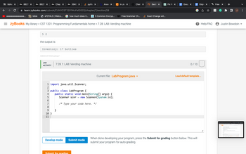 Bb bbho X Bb 8827 × Bb 8827 X Bb Chap X Bb 3943 ×
eeeeeeeeeeeeeee...
learn.zybooks.com/zybook/CUNYCST1201WuFall2022/chapter/7/section/28
bible
eTOTALS | Welco...
5 2
the output is:
Inventory: 17 bottles
428044.2919434.qx3zqy7
=zyBooks My library > CST 1201: Programming Fundamentals home > 7.28: LAB: Vending machine
LAB
ACTIVITY
1 import java.util.Scanner;
2
567 ∞
how much does it...
8
9
10}
11
7.28.1: LAB: Vending machine
pytho x
}
3 public class LabProgram {
4 public static void main(String[] args) {
Scanner scnr new Scanner(System.in);
5
/* Type your code here. */
Submit for grading
Answ X
=
Develop mode Submit mode
C In Jay X
5 Common Encryp... Free Grammar Ch...
Chat X
Current file: LabProgram.java ▾
zy Secti X
Exact Change wit...
Fix W x
Goog X
0/10
Odys X
Load default template...
When done developing your program, press the Submit for grading button below. This will
submit your program for auto-grading.
Free X
? Help/FAQ 8 Justin Bowdoin
h
☐ J
m. Ban & retina., Şentes, cimeta, haben, har hangat.
7.28 LAB: Vending machine
E
>