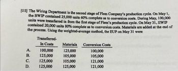 [11] The Wiring Department is the second stage of Flem Company's production cycle. On May 1,
the BWIP contained 25,000 units 60% complete as to conversion costs. During May, 100,000
units were transferred in from the first stage of Flem's production cycle. On May 31, EWIP
contained 20,000 units 80% complete as to conversion costs. Materials are added at the end of
the process. Using the weighted-average method, the EUP on May 31 were
Transferred-
In Costs
A.
100,000
B.
125,000
C.
125,000
D. 125,000
Materials
125,000
105,000
105,000
125,000
Conversion Costs
100,000
105,000
121,000
121,000