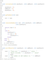 45 }
46
47 void initialize(int& zeroCount, int& oddCount, int& evenCount)
48 {
zeroCount = 0;
oddCount = 0;
49
50
51
evenCount = 0;
52 }
53
54 void getNumber(int& num)
55 {
56
cin >> num;
57
58
59 void classifyNumber(int num, int& zeroCount, int& oddCount,
60
61 {
int& evenCount)
switch (num % 2)
{
62
63
64
case 0:
65
evenCount++;
if (num == 0)
zeroCount++;
66
67
68
break;
69
case 1:
70
case -1:
71
oddCount++;
} //end switch
73 } //end classifyNumber
72
74
75 void printResults(int zeroCount, int oddCount, int evenCount)
76 {
77
cout <« "There are " << evenCount «
evens,
<« "which includes
<« endl;
cout <« "The number of odd numbers is:
<« endl;
78
<« zeroCount <« "
zeros"
79
80
<« oddCount
81
82 } //end printResults
