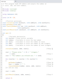 main.cpp
1 // This program reads 20 numbers and outputs the number of
2 // zeros, odd, and even numbers.
3
4 #include <iostream>
5 #include <iomanip>
7 using namespace std;
8
9 const int N = 20;
10
11
//Function prototypes
12 void initialize(int& zeroCount, int& oddCount, int& evenCount);
13 void getNumber(int& num);
14 void classifyNumber(int num, int& zeroCount, int& oddCount,
15
16 void printResults(int zeroCount, int oddCount, int evenCount);
int& evenCount);
17
18 int main (()
19
20
//Variable declaration
21
int counter; //loop control variable
22
int number; //variable to store the new number
23
//variable to store the number of zeros
//variable to store the number of odd integers
int zeros;
24
int odds;
25
int evens;
//variable to store the number of even integers
26
27
initialize(zeros, odds, evens);
//Step 1
28
29
cout <« "Please enter
<« N <«
integers."
30
<« endl;
//Step 2
31
cout <« "The numbers you entered are:
<« endl;
32
33
1; counter <= N; counter++)
for (counter
{
getNumber(number);
//Step 3
34
//Step 3a
//Step 3b
//Step 3c
35
36
cout <« number <« "
classifyNumber (number, zeros, odds, evens);
}// end for loop
37
38
39
40
cout <« endl;
41
42
printResults(zeros, odds, evens);
//Step 4
43
44
return 0;
