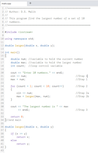 main.cpp
1 //***
**
2 // Author: D.S. Malik
3 //
4 |/ This program find the largest number of a set of 10
5 // numbers.
6 //*******
8 #include <iostream>
10 using namespace std;
11
12 double larger(double x, double y);
13
14 int main()
15
16
double num; //variable to hold the current number
17
double max; //variable to hold the larger number
int count; //loop control variable
18
19
20
cout <« "Enter 10 numbers." << endl;
cin >> num;
//Step 1
//Step 1
21
22
max = num;
23
for (count = 1; count < 10; count++)
{
cin >> num;
max = larger(max, num);
}
24
//Step 2
25
//Step 2a
//Step 2b
26
27
28
29
cout <« "The largest number is
<« endl;
30
<« max
31
//Step 3
32
33
return 0;
34 //end main
35
36 double larger(double x, double y)
37 {
38
if (x >= y)
39
return x;
40
else
41
return y;
42 }
43
