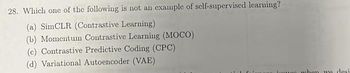 28. Which one of the following is not an example of self-supervised learning?
(a) SimCLR (Contrastive Learning)
(b) Momentum Contrastive Learning (MOCO)
(c) Contrastive Predictive Coding (CPC)
(d) Variational Autoencoder (VAE)
inunn when we desi