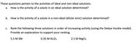 These questions pertain to the activities of ideal and non-ideal solutions.

a. How is the activity of a solute in an ideal solution determined?

b. How is the activity of a solute in a non-ideal (dilute ionic) solution determined?

c. Rank the following three solutions in order of increasing activity (using the Debye Huckel model). Provide an explanation to support your ranking.

- 5.3 M KBr
- 0.35 M Al₂O₃
- 2.1 M MgCl₂