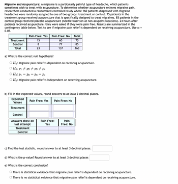 Migraine and Acupuncture: A migraine is a particularly painful type of headache, which patients
sometimes wish to treat with acupuncture. To determine whether acupuncture relieves migraine pain,
researchers conducted a randomized controlled study where 160 patients diagnosed with migraine
headaches were randomly assigned to one of two groups: treatment or control. 75 patients in the
treatment group received acupuncture that is specifically designed to treat migraines. 85 patients in the
control group received placebo acupuncture (needle insertion at non-acupoint locations). 24 hours after
patients received acupuncture, they were asked if they were pain free. Results are summarized in the
contingency table below. Test to see if migraine pain relief is dependent on receiving acupuncture. Use a =
0.05.
Pain Free: Yes Pain Free: No
Total
Treatment
15
60
75
8
77
85
Control
Total
23
137
160
a) What is the correct null hypothesis?
Ho: Migraine pain relief is dependent on receiving acupuncture.
O Ho: P1 P2 P3 ‡ P4
O Ho: P₁ = P2 = P3 = P4
O Ho: Migraine pain relief is independent on receiving acupuncture.
b) Fill in the expected values, round answers to at least 2 decimal places.
Expected
Values
Pain Free: Yes Pain Free: No
Treatment
Control
Answers show on
Pain Free:
Yes
Pain
Free: No
last attempt
Treatment
Control
c) Find the test statistic, round answer to at least 3 decimal places.
d) What is the p-value? Round answer to at least 3 decimal places
e) What is the correct conclusion?
O There is statistical evidence that migraine pain relief is dependent on receiving acupuncture.
There is no statistical evidence that migraine pain relief is dependent on receiving acupuncture.