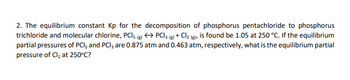 2. The equilibrium constant Kp for the decomposition of phosphorus pentachloride to phosphorus
trichloride and molecular chlorine, PCI; (g) → PCI 3 (g) + Cl₂ (g), is found be 1.05 at 250 °C. If the equilibrium
partial pressures of PCI, and PCI3 are 0.875 atm and 0.463 atm, respectively, what is the equilibrium partial
pressure of Cl₂ at 250°C?