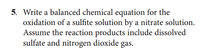 5. Write a balanced chemical equation for the
oxidation of a sulfite solution by a nitrate solution.
Assume the reaction products include dissolved
sulfate and nitrogen dioxide gas.
