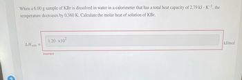 When a 6.00 g sample of KBr is dissolved in water in a calorimeter that has a total heat capacity of 2.79 kJ·K⁻¹, the temperature decreases by 0.360 K. Calculate the molar heat of solution of KBr.

\[
\Delta H_{\text{soln}} = \boxed{1.20 \times 10^2} \text{ kJ/mol}
\]

Below the calculation, the text "Incorrect" is displayed in red, indicating that the provided answer is not correct.