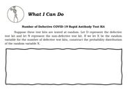 What I Can Do
Number of Defective COVID-19 Rapid Antibody Test Kit
Suppose three test kits are tested at random. Let D represent the defective
test kit and let N represent the non-defective test kit. If we let X be the random
variable for the number of defective test kits, construct the probability distribution
of the random variable X.
