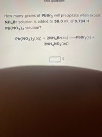 this question.
How many grams of PbBr2 will precipitate when excess
NH,Br solution is added to 58.0 mL of 0.734 M
Pb(NO3)2 solution?
Pb(NO3)2(aq) + 2NH4Br(aq) PbBr2(s) +
2NHẠNO3(aq)
