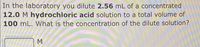 In the laboratory you dilute 2.56 mL of a concentrated
12.0 M hydrochloric acid solution to a total volume of
100 mL. What is the concentration of the dilute solution?
M
