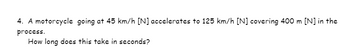 4. A motorcycle going at 45 km/h [N] accelerates to 125 km/h [N] covering 400 m [N] in the
process.
How long does this take in seconds?