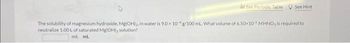 dhd See Periodic Table See Hint
The solubility of magnesium hydroxide. Mg(OH)2, in water is 9.0x 10g/100 mL What volume of 6.50×10 MHNO, is required to
neutralize 1.00L of saturated Mg(OH), solution?
ml ml