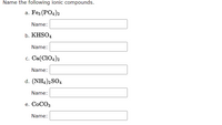 Name the following ionic compounds.
а. Fes (POд)2
Name:
b. KHSO4
Name:
c. Ca(CIO4)2
Name:
d. (NH4)2SO4
Name:
e. COCO3
Name:
